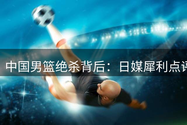 中国男篮绝杀背后：日媒犀利点评内线优势与战术缺陷