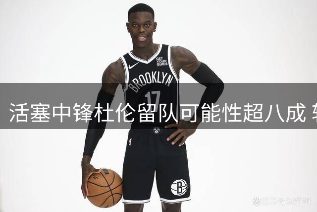 活塞中锋杜伦留队可能性超八成 转会概率不足两成